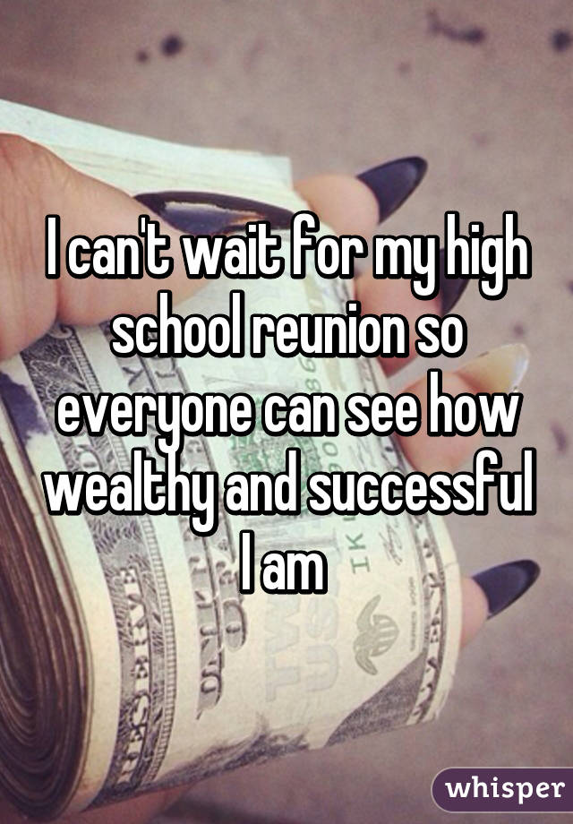 I can't wait for my high school reunion so everyone can see how wealthy and successful I am 