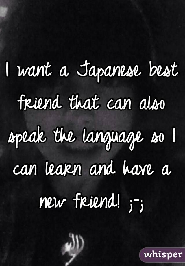 I want a Japanese best friend that can also speak the language so I can learn and have a new friend! ;-;