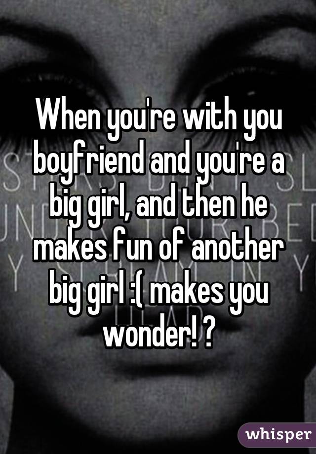 When you're with you boyfriend and you're a big girl, and then he makes fun of another big girl :( makes you wonder! ?