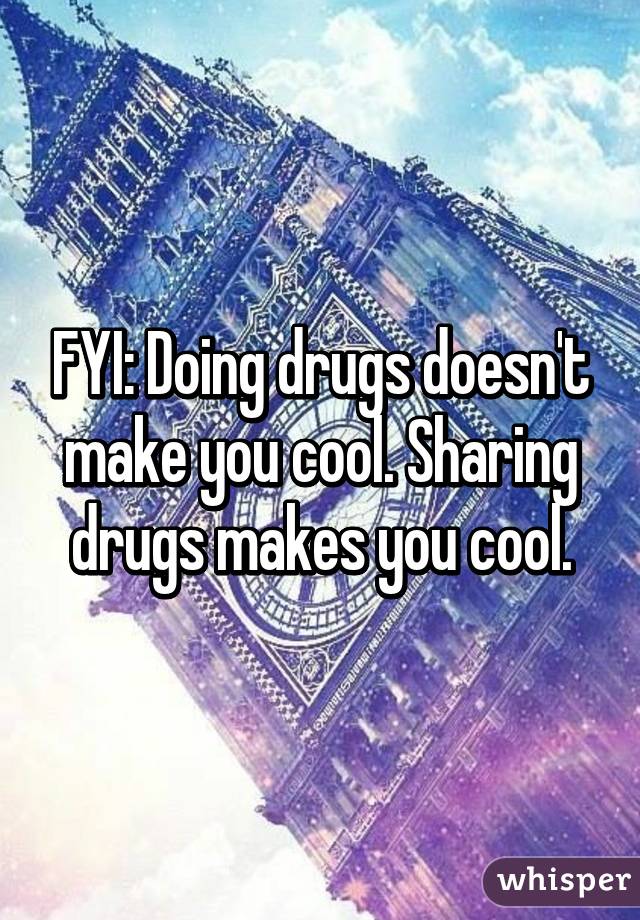 FYI: Doing drugs doesn't make you cool. Sharing drugs makes you cool.