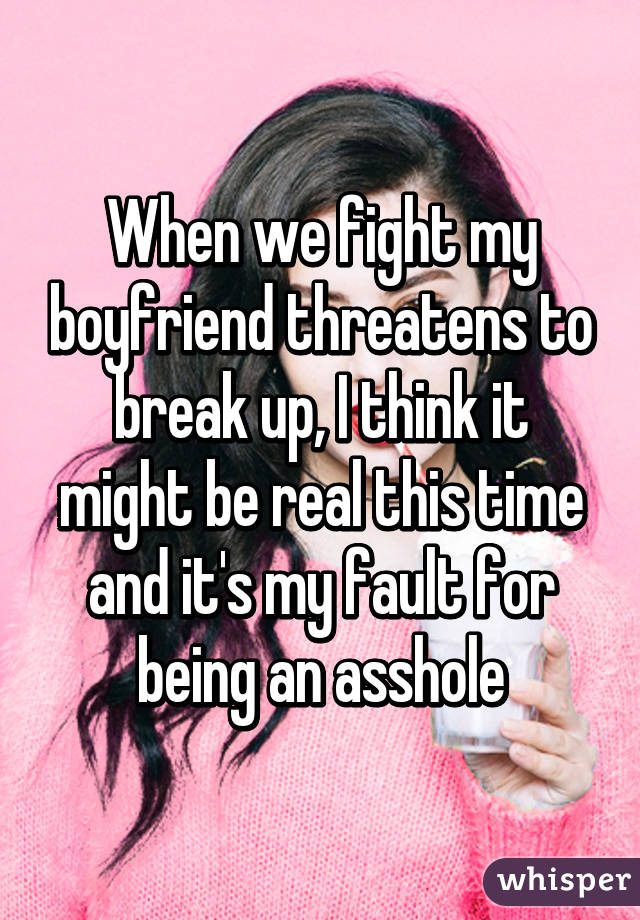 When we fight my boyfriend threatens to break up, I think it might be real this time and it's my fault for being an asshole