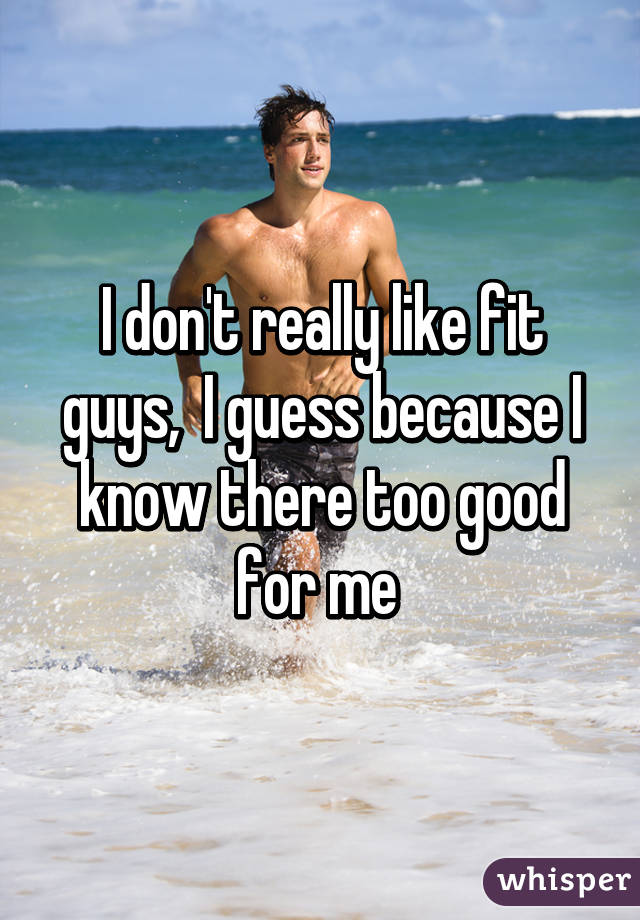 I don't really like fit guys,  I guess because I know there too good for me 