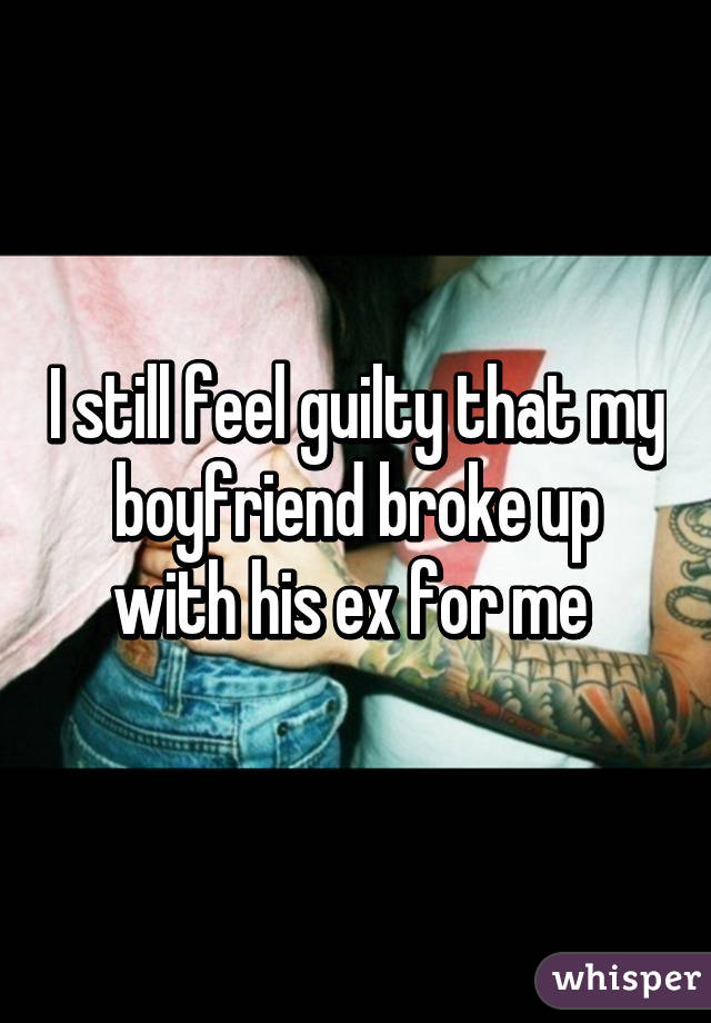 I still feel guilty that my boyfriend broke up with his ex for me 