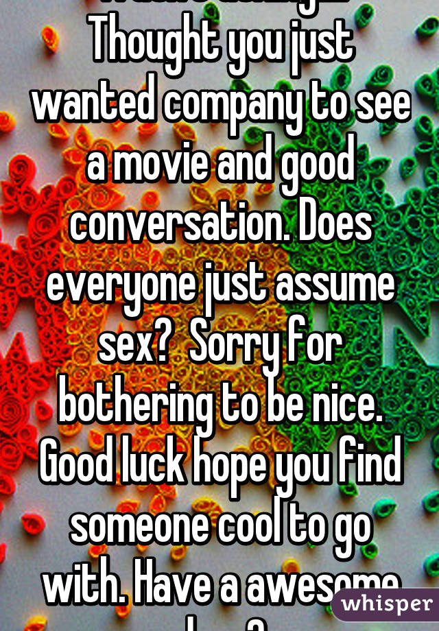 Wasn't asking!!!! Thought you just wanted company to see a movie and good conversation. Does everyone just assume sex?  Sorry for bothering to be nice. Good luck hope you find someone cool to go with. Have a awesome day. 😀