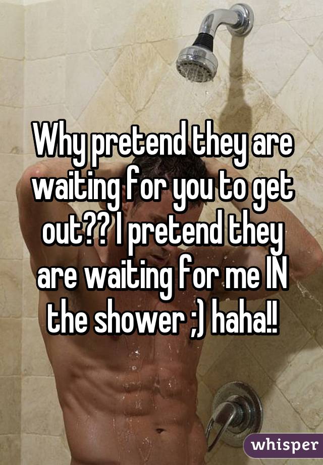 Why pretend they are waiting for you to get out?? I pretend they are waiting for me IN the shower ;) haha!!