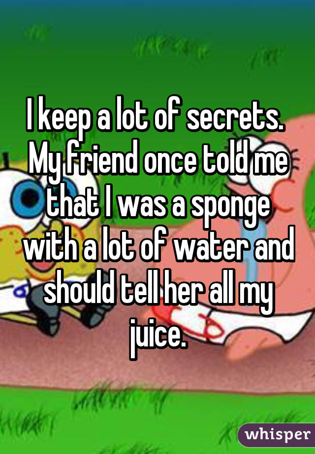 I keep a lot of secrets. 
My friend once told me that I was a sponge with a lot of water and should tell her all my juice.