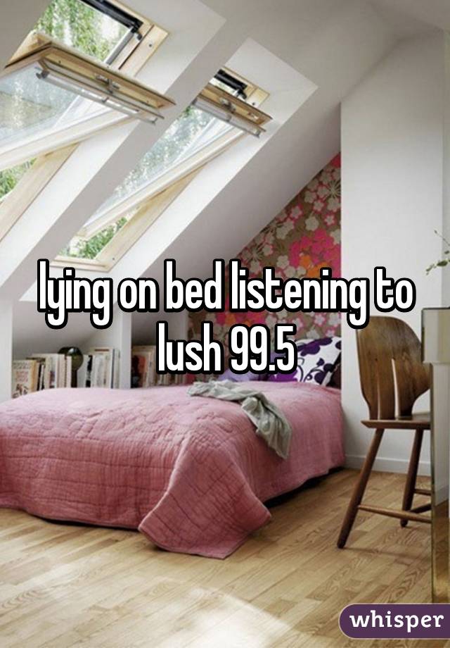 lying on bed listening to lush 99.5