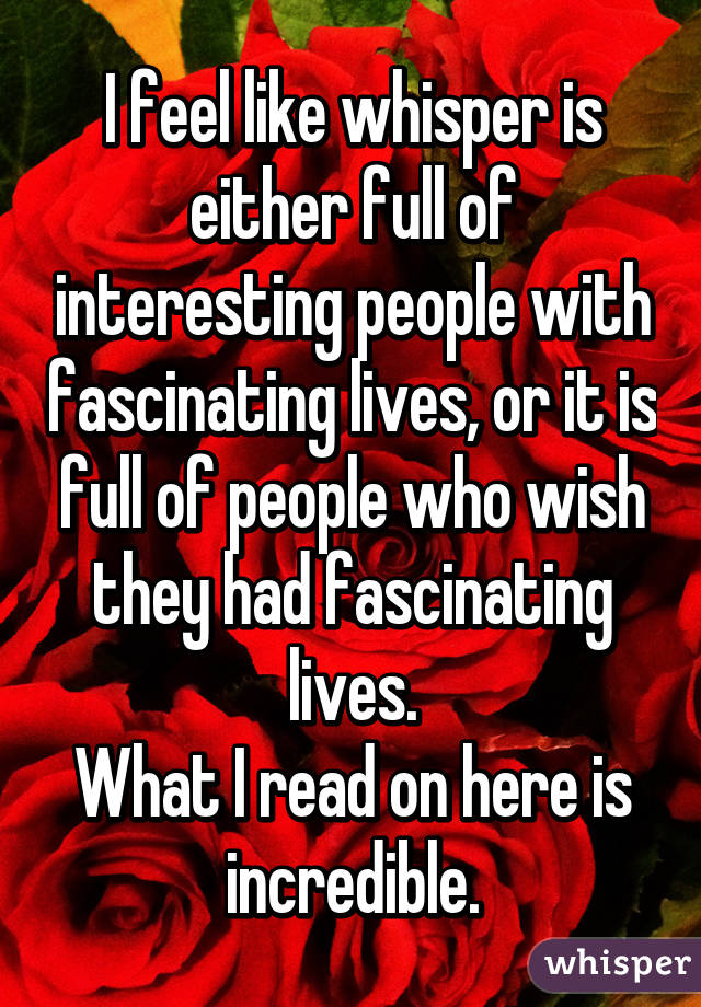 I feel like whisper is either full of interesting people with fascinating lives, or it is full of people who wish they had fascinating lives.
What I read on here is incredible.