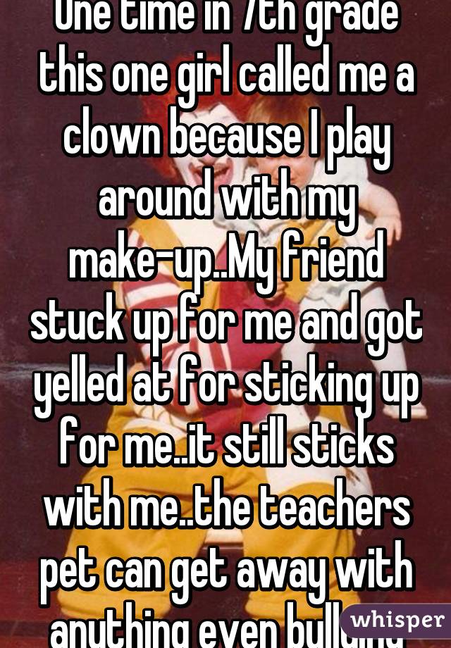 One time in 7th grade this one girl called me a clown because I play around with my make-up..My friend stuck up for me and got yelled at for sticking up for me..it still sticks with me..the teachers pet can get away with anything even bullying