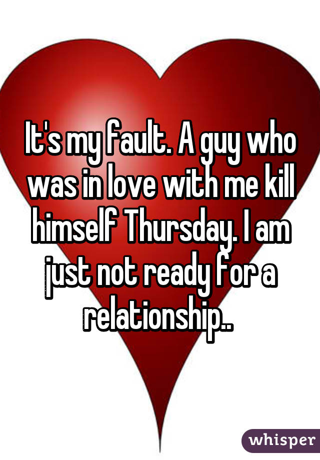 It's my fault. A guy who was in love with me kill himself Thursday. I am just not ready for a relationship.. 