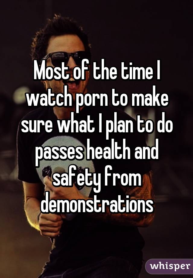 Most of the time I watch porn to make sure what I plan to do passes health and safety from demonstrations