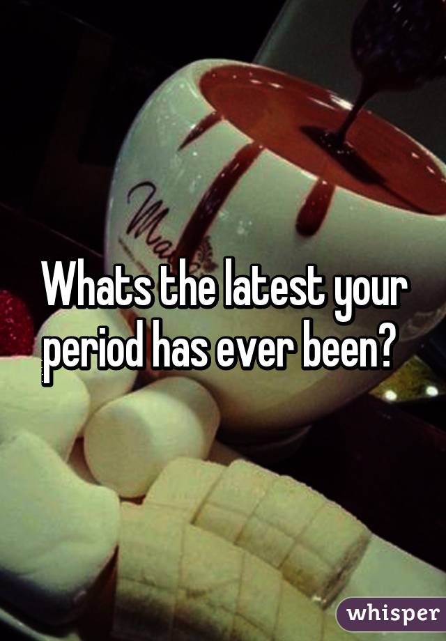 Whats the latest your period has ever been? 