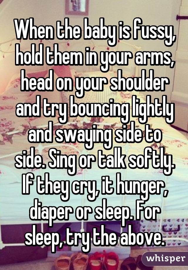 When the baby is fussy, hold them in your arms, head on your shoulder and try bouncing lightly and swaying side to side. Sing or talk softly. If they cry, it hunger, diaper or sleep. For sleep, try the above.