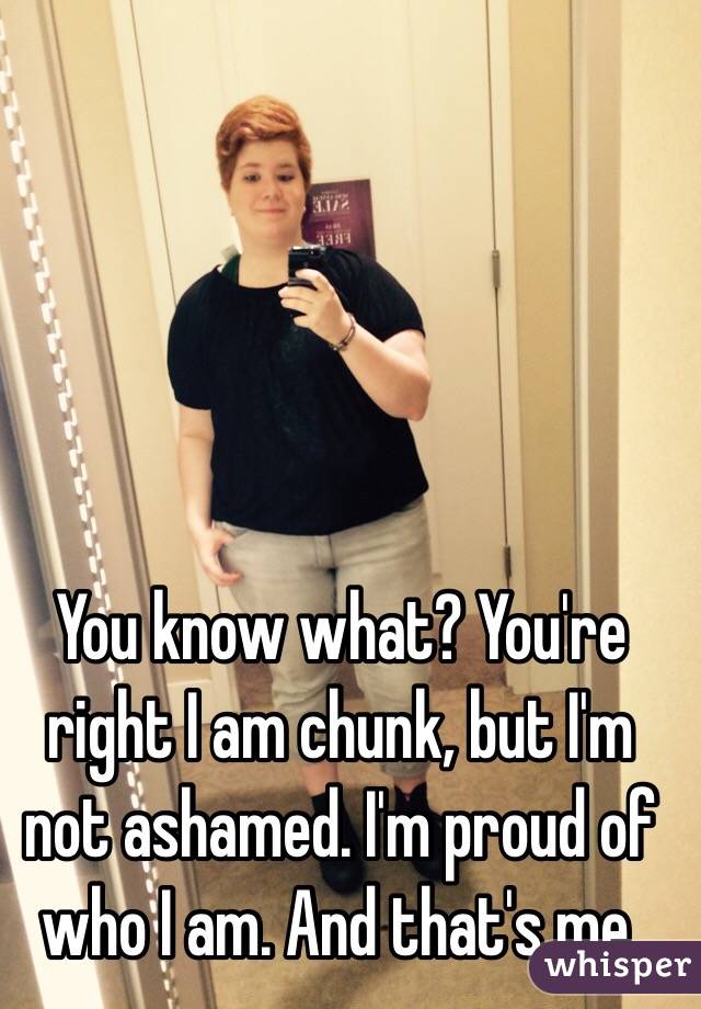 You know what? You're right I am chunk, but I'm not ashamed. I'm proud of who I am. And that's me. 