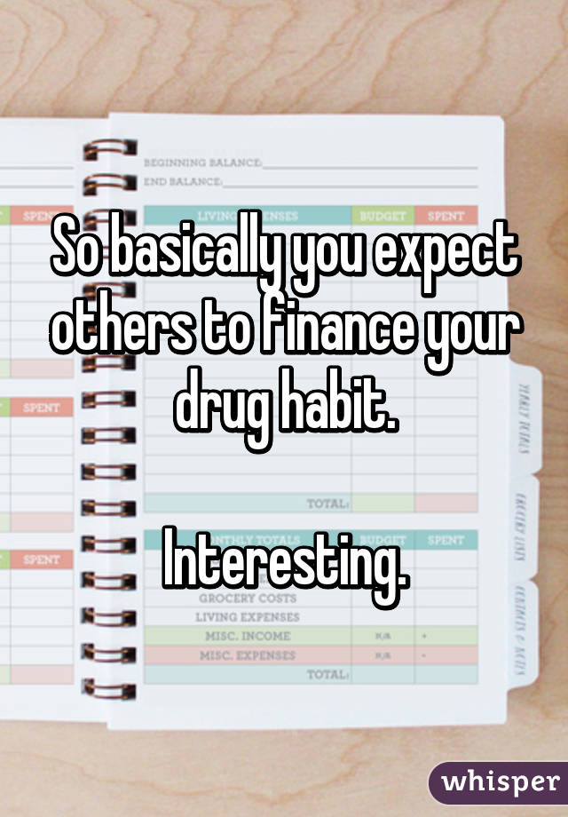 So basically you expect others to finance your drug habit.

Interesting.