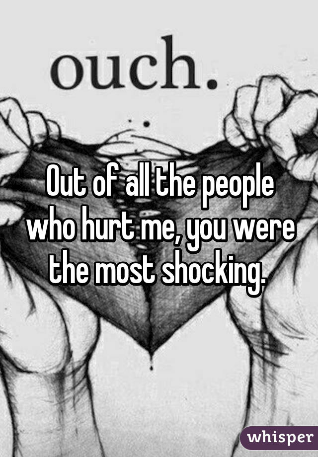 Out of all the people who hurt me, you were the most shocking. 