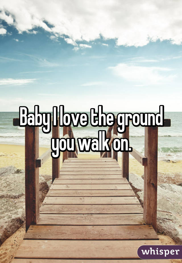 Baby I love the ground you walk on.