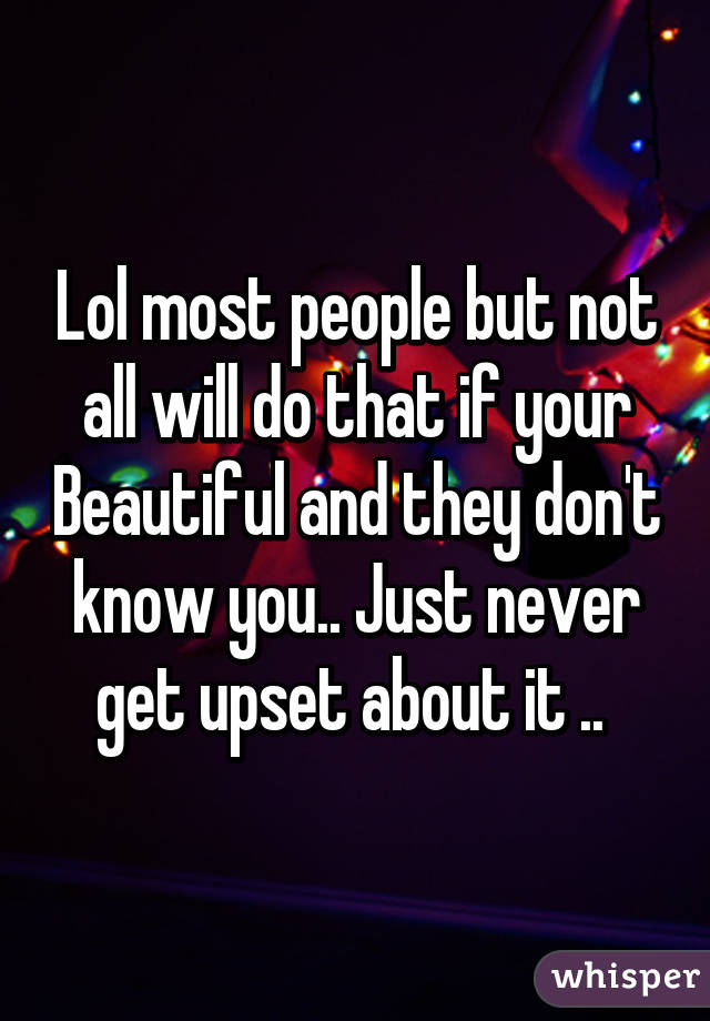 Lol most people but not all will do that if your Beautiful and they don't know you.. Just never get upset about it .. 