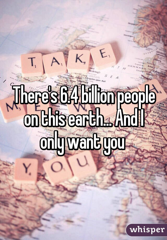 There's 6.4 billion people on this earth... And I only want you 