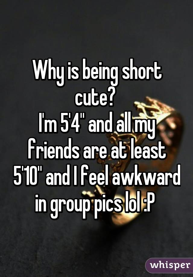 Why is being short cute? 
I'm 5'4" and all my friends are at least 5'10" and I feel awkward in group pics lol :P 