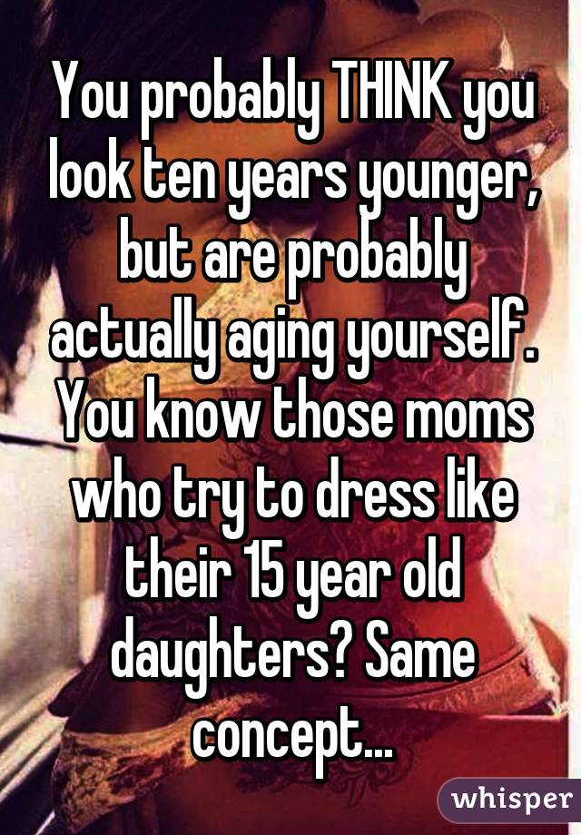 You probably THINK you look ten years younger, but are probably actually aging yourself. You know those moms who try to dress like their 15 year old daughters? Same concept...