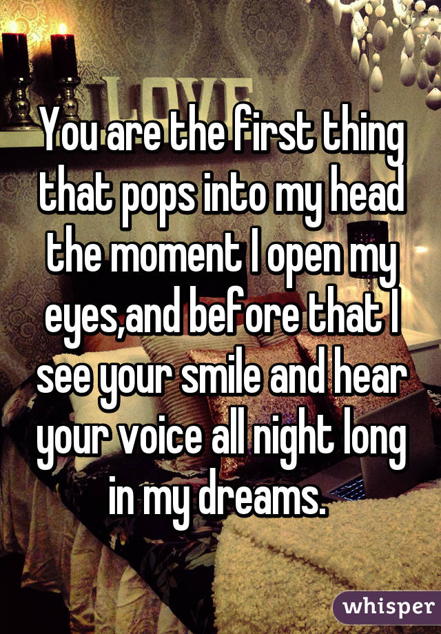 You are the first thing that pops into my head the moment I open my eyes,and before that I see your smile and hear your voice all night long in my dreams. 