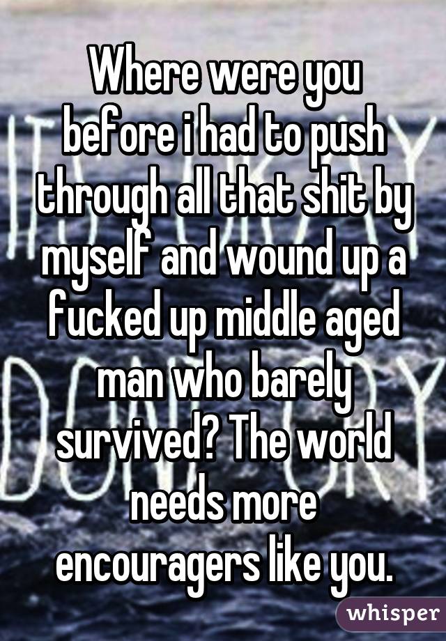 Where were you before i had to push through all that shit by myself and wound up a fucked up middle aged man who barely survived? The world needs more encouragers like you.