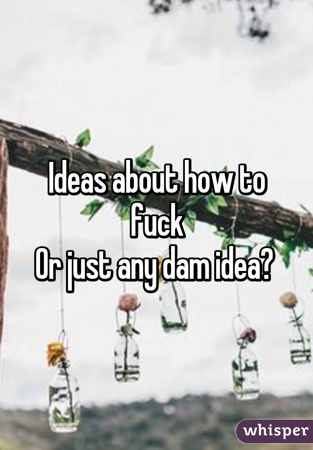 Ideas about how to fuck
Or just any dam idea? 