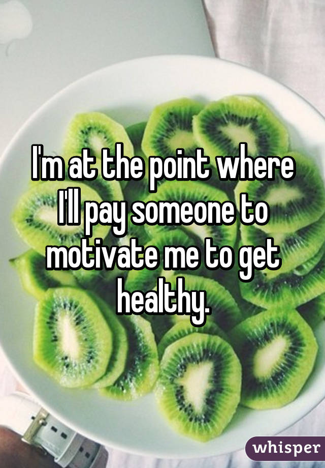 I'm at the point where I'll pay someone to motivate me to get healthy.