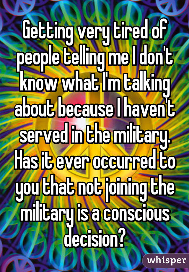 Getting very tired of people telling me I don't know what I'm talking about because I haven't served in the military. Has it ever occurred to you that not joining the military is a conscious decision?