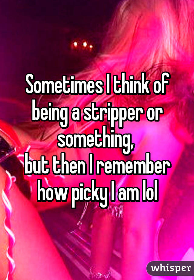 Sometimes I think of being a stripper or something, 
but then I remember how picky I am lol