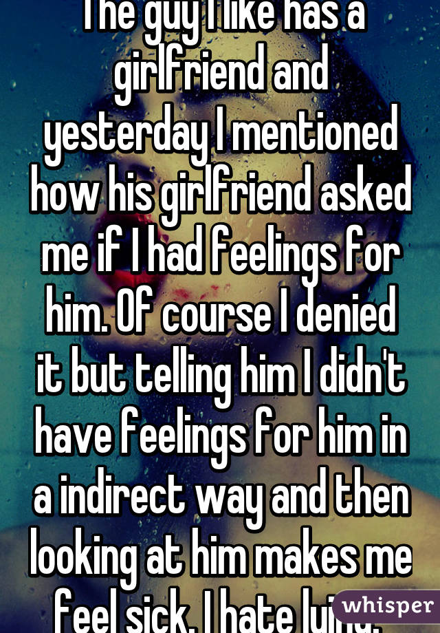 The guy I like has a girlfriend and yesterday I mentioned how his girlfriend asked me if I had feelings for him. Of course I denied it but telling him I didn't have feelings for him in a indirect way and then looking at him makes me feel sick. I hate lying. 