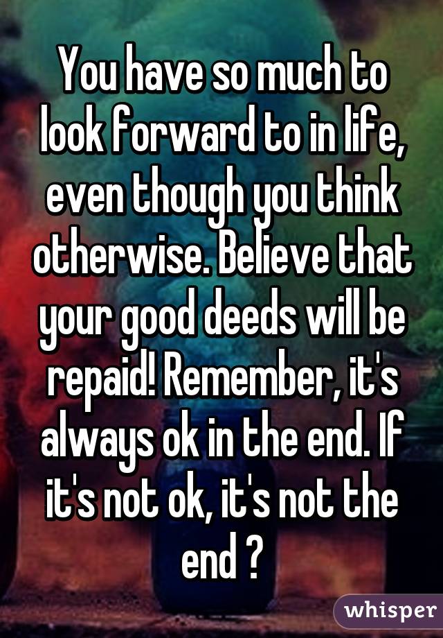 You have so much to look forward to in life, even though you think otherwise. Believe that your good deeds will be repaid! Remember, it's always ok in the end. If it's not ok, it's not the end 😆