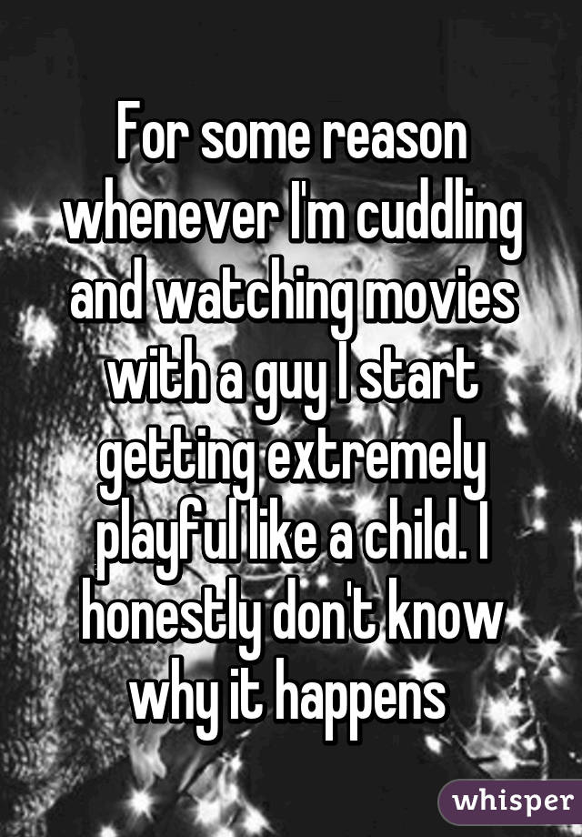 For some reason whenever I'm cuddling and watching movies with a guy I start getting extremely playful like a child. I honestly don't know why it happens 