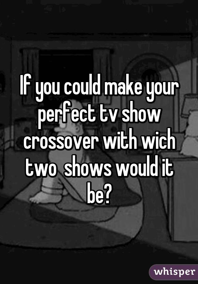 If you could make your perfect tv show crossover with wich two  shows would it be?