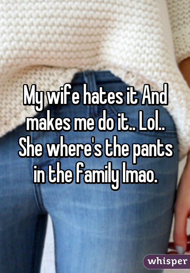 My wife hates it And makes me do it.. Lol.. She where's the pants in the family lmao.