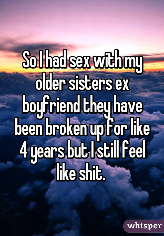 So I had sex with my older sisters ex boyfriend they have been broken up for like 4 years but I still feel like shit. 