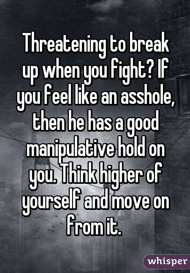 Threatening to break up when you fight? If you feel like an asshole, then he has a good manipulative hold on you. Think higher of yourself and move on from it. 