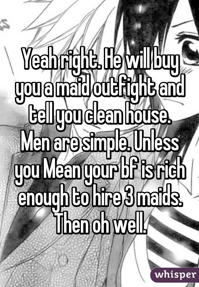 Yeah right. He will buy you a maid outfight and tell you clean house. Men are simple. Unless you Mean your bf is rich enough to hire 3 maids. Then oh well.