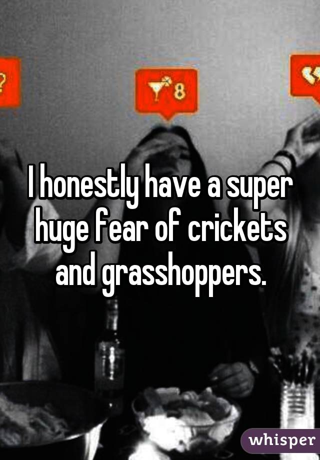 I honestly have a super huge fear of crickets and grasshoppers.