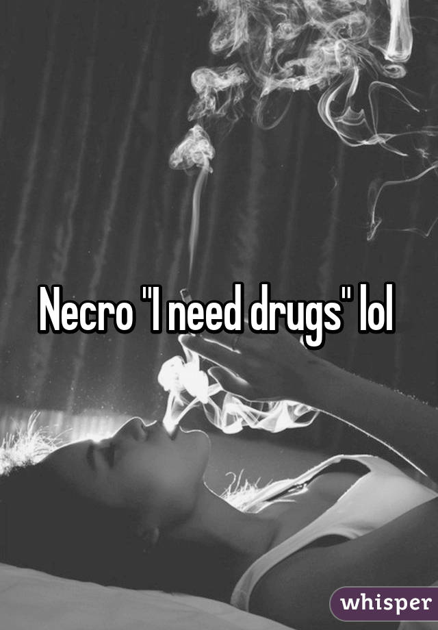 Necro "I need drugs" lol 