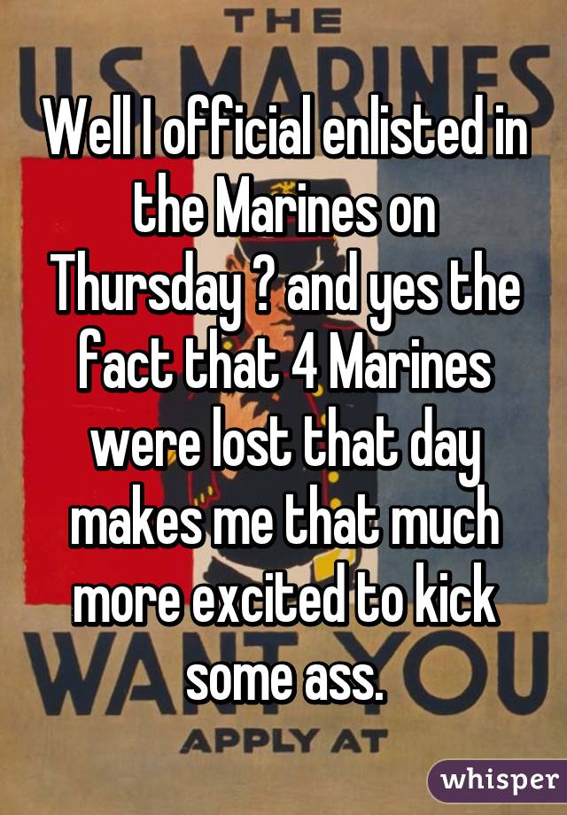 Well I official enlisted in the Marines on Thursday 😳 and yes the fact that 4 Marines were lost that day makes me that much more excited to kick some ass.