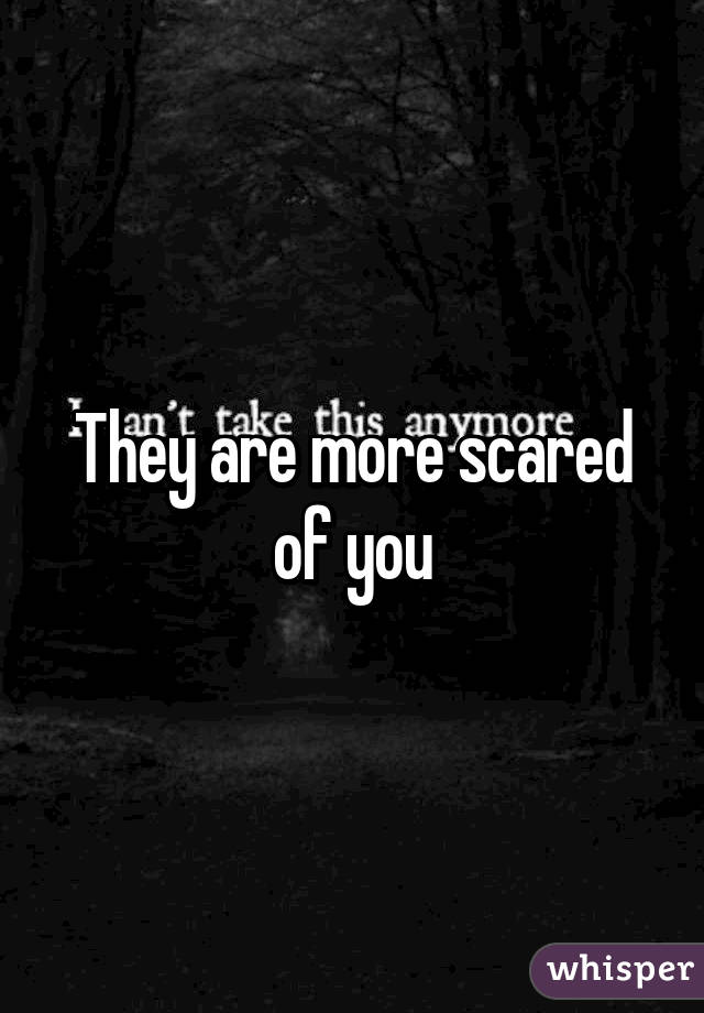 They are more scared of you