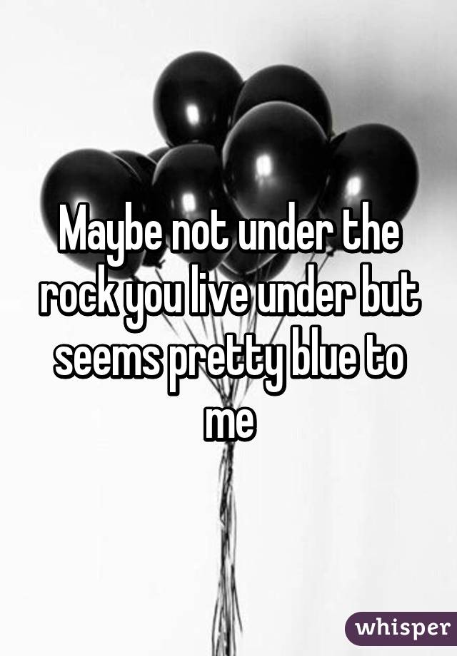 Maybe not under the rock you live under but seems pretty blue to me