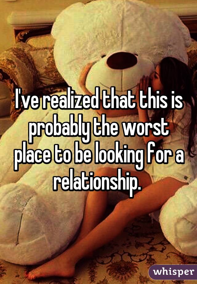 I've realized that this is probably the worst place to be looking for a relationship. 