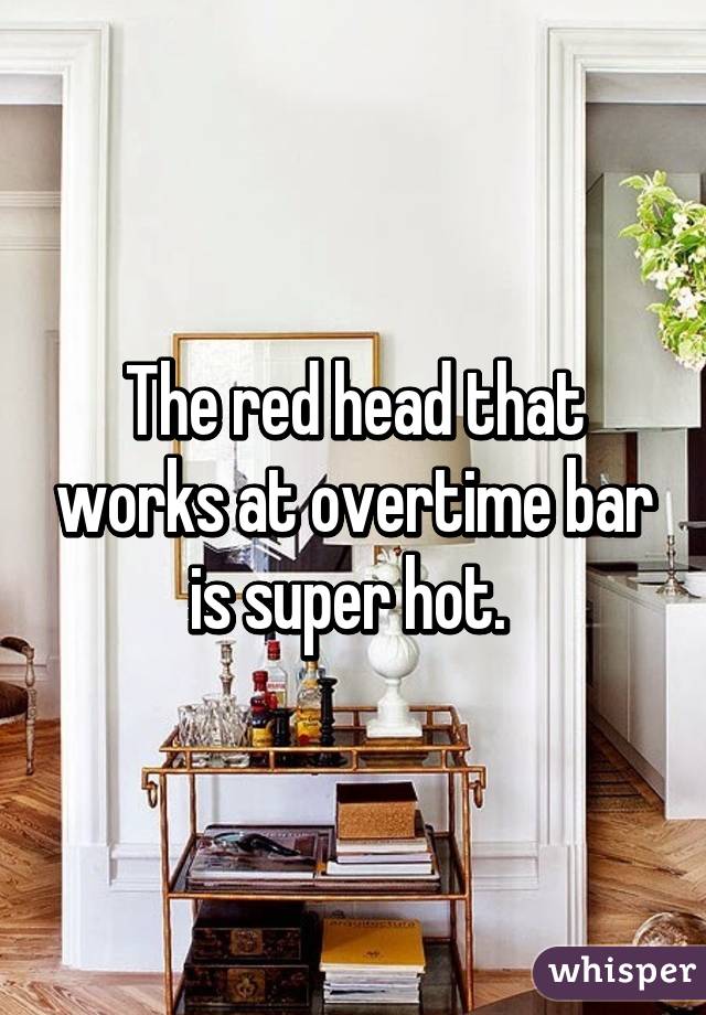 The red head that works at overtime bar is super hot. 