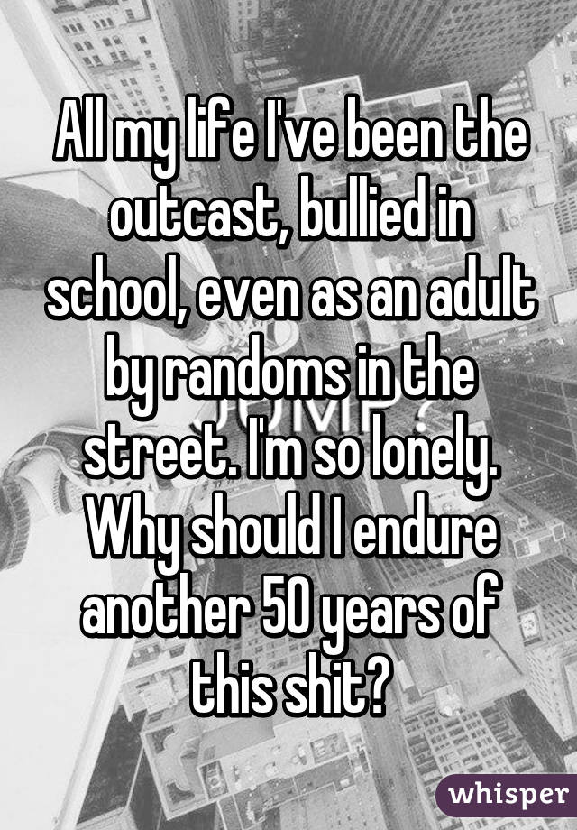 All my life I've been the outcast, bullied in school, even as an adult by randoms in the street. I'm so lonely. Why should I endure another 50 years of this shit?