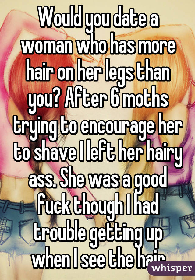 Would you date a woman who has more hair on her legs than you? After 6 moths trying to encourage her to shave I left her hairy ass. She was a good fuck though I had trouble getting up when I see the hair