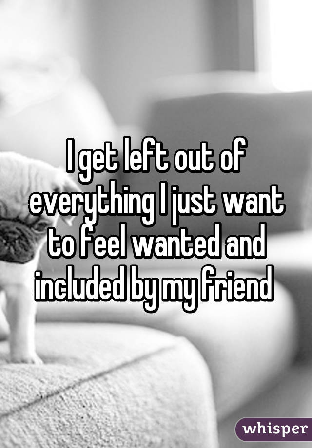 I get left out of everything I just want to feel wanted and included by my friend 