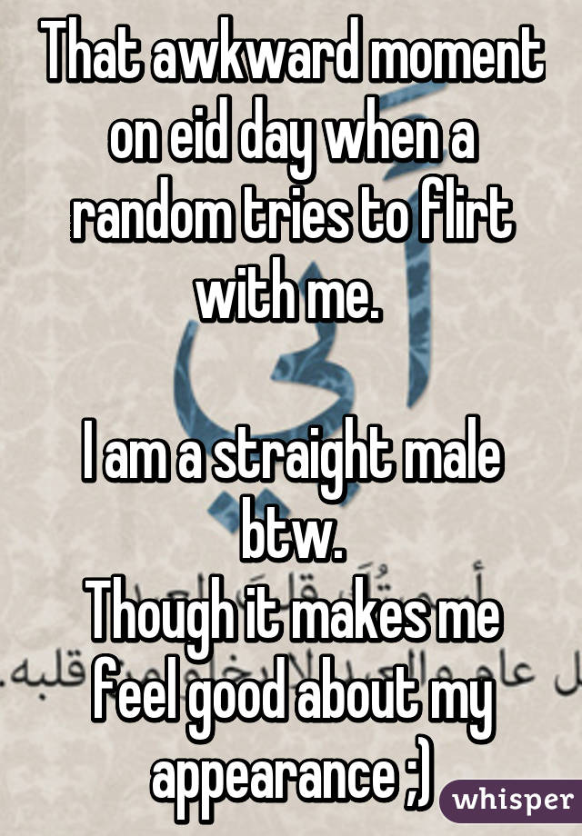 That awkward moment on eid day when a random tries to flirt with me. 

I am a straight male btw.
Though it makes me feel good about my appearance ;)